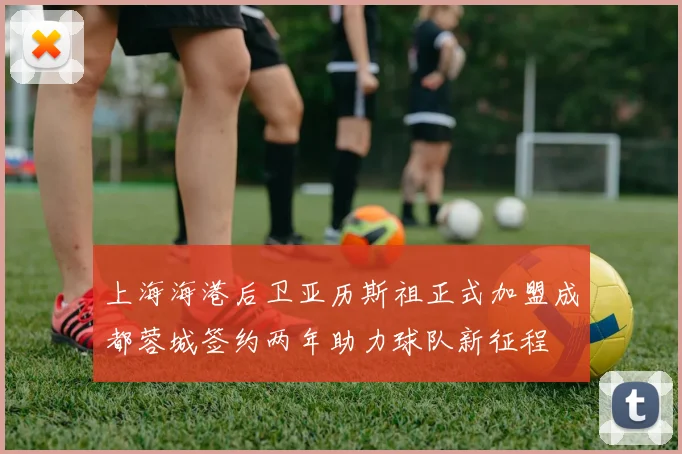 上海海港后卫亚历斯祖正式加盟成都蓉城签约两年助力球队新征程