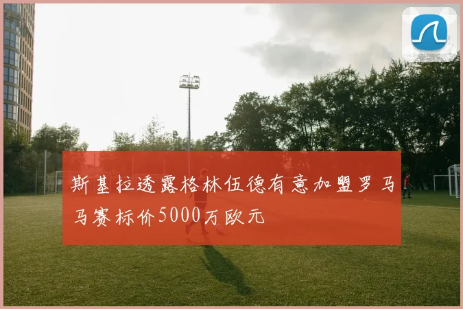 斯基拉透露格林伍德有意加盟罗马马赛标价5000万欧元