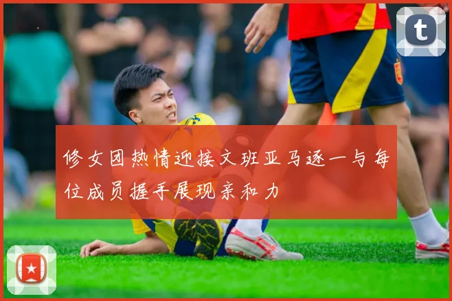 修女团热情迎接文班亚马逐一与每位成员握手展现亲和力
