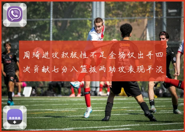 周琦进攻积极性不足全场仅出手四次贡献七分八篮板两助攻表现平淡