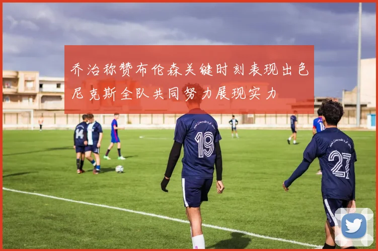 乔治称赞布伦森关键时刻表现出色尼克斯全队共同努力展现实力