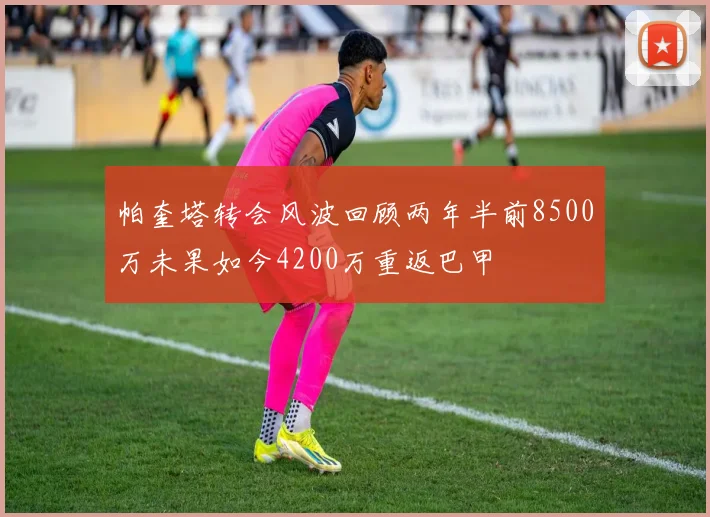 帕奎塔转会风波回顾两年半前8500万未果如今4200万重返巴甲