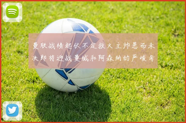 曼联战绩起伏不定救火主帅悬而未决即将迎战曼城和阿森纳的严峻考验