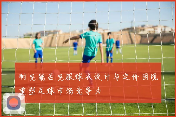 耐克能否克服球衣设计与定价困境重塑足球市场竞争力