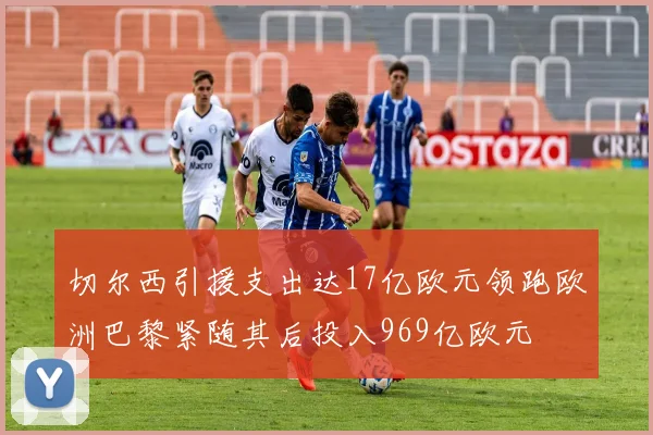 切尔西引援支出达17亿欧元领跑欧洲巴黎紧随其后投入969亿欧元