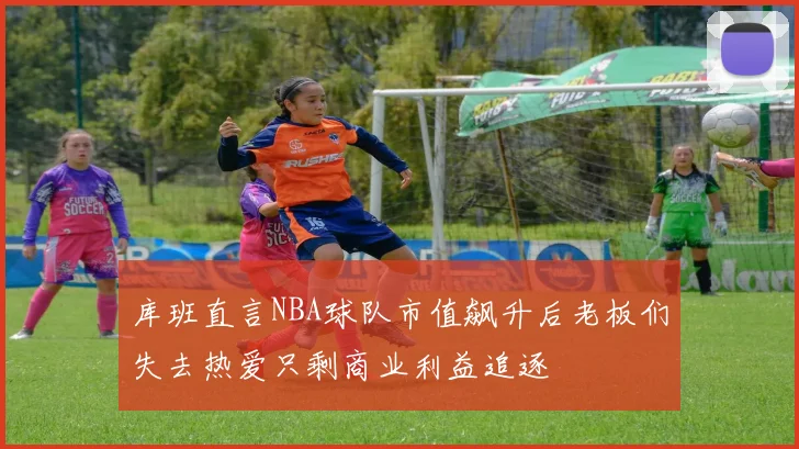 库班直言NBA球队市值飙升后老板们失去热爱只剩商业利益追逐