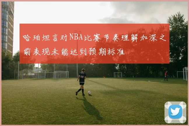 哈珀坦言对NBA比赛节奏理解加深之前表现未能达到预期标准