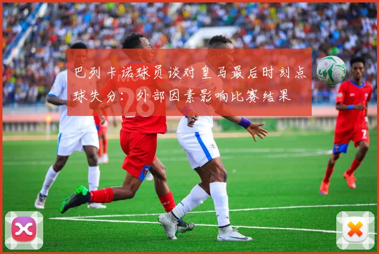巴列卡诺球员谈对皇马最后时刻点球失分：外部因素影响比赛结果