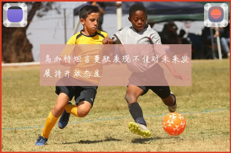 乌加特坦言曼联表现不佳对未来发展持开放态度