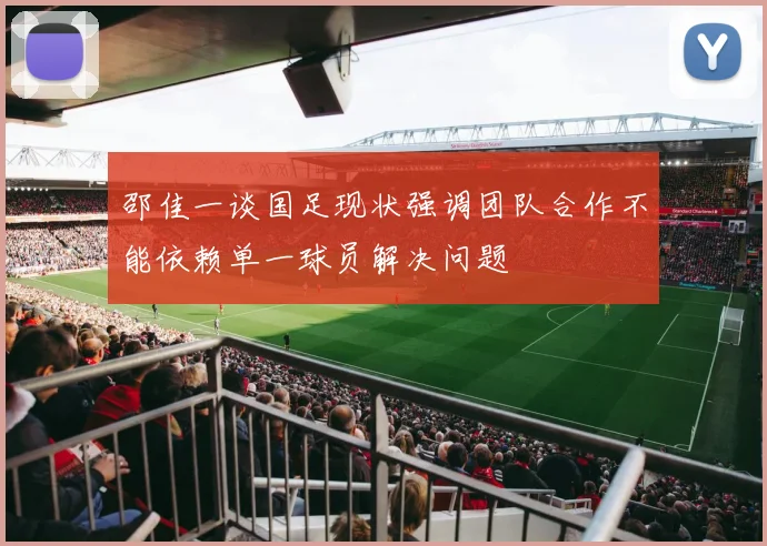 邵佳一谈国足现状强调团队合作不能依赖单一球员解决问题
