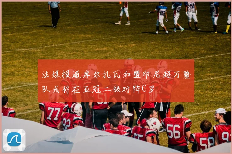 法媒报道库尔扎瓦加盟印尼超万隆队或将在亚冠二级对阵C罗