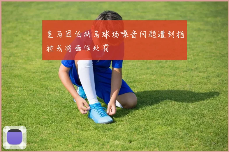 皇马因伯纳乌球场噪音问题遭到指控或将面临处罚
