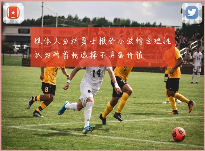 媒体人分析勇士报价小波特合理性认为两首轮选择不具备价值