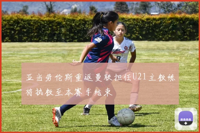 亚当劳伦斯重返曼联担任U21主教练将执教至本赛季结束