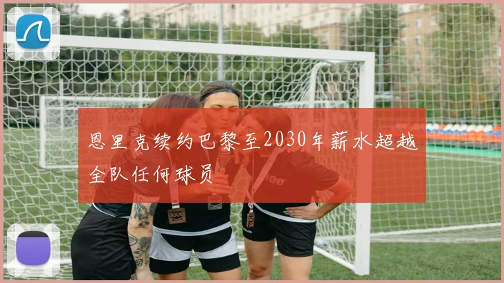 恩里克续约巴黎至2030年薪水超越全队任何球员