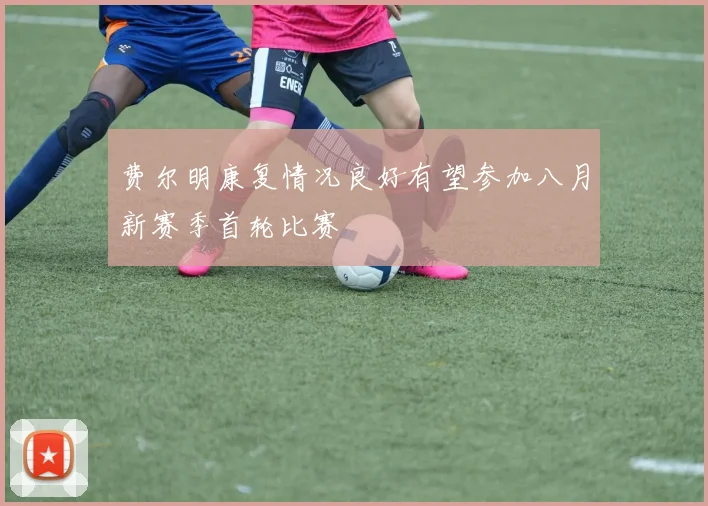 费尔明康复情况良好有望参加八月新赛季首轮比赛